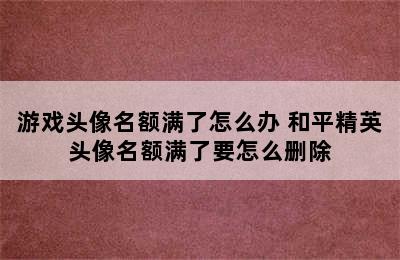 游戏头像名额满了怎么办 和平精英头像名额满了要怎么删除